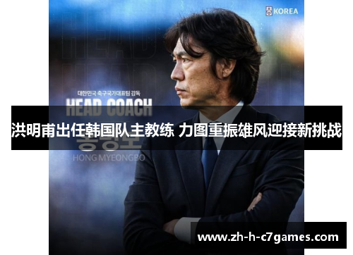 洪明甫出任韩国队主教练 力图重振雄风迎接新挑战